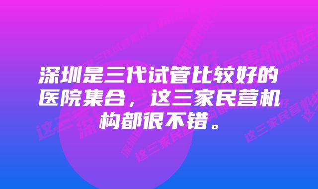 深圳是三代试管比较好的医院集合，这三家民营机构都很不错。