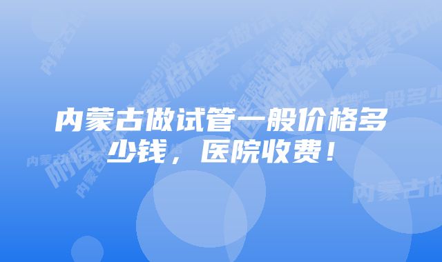 内蒙古做试管一般价格多少钱，医院收费！