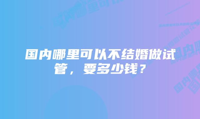 国内哪里可以不结婚做试管，要多少钱？