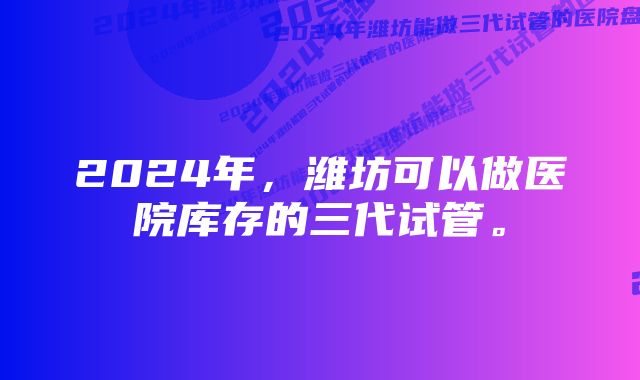 2024年，潍坊可以做医院库存的三代试管。