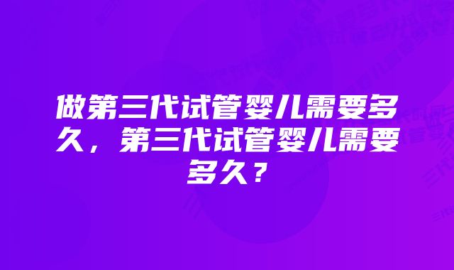 做第三代试管婴儿需要多久，第三代试管婴儿需要多久？