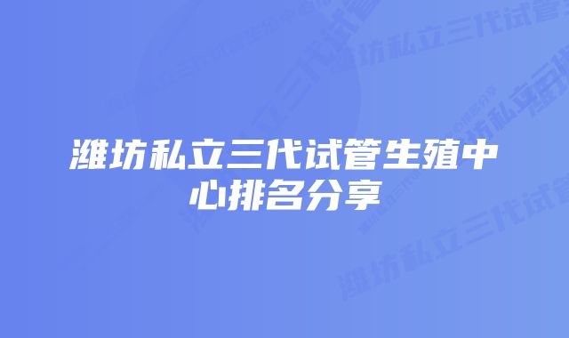 潍坊私立三代试管生殖中心排名分享