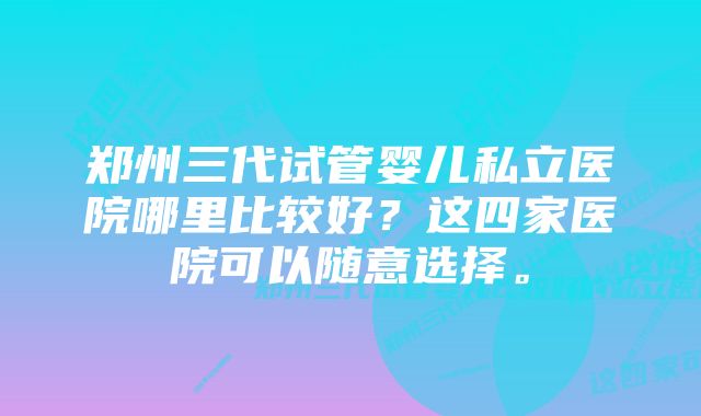 郑州三代试管婴儿私立医院哪里比较好？这四家医院可以随意选择。