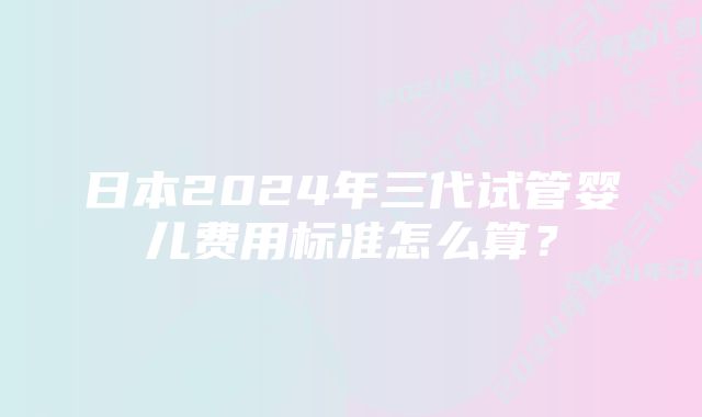 日本2024年三代试管婴儿费用标准怎么算？