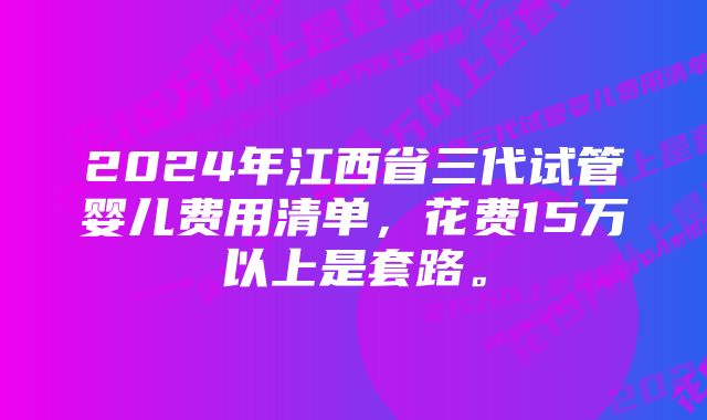 2024年江西省三代试管婴儿费用清单，花费15万以上是套路。