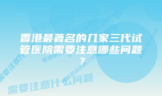 香港最著名的几家三代试管医院需要注意哪些问题？