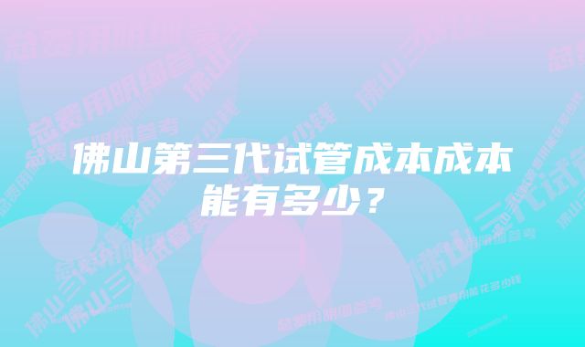 佛山第三代试管成本成本能有多少？