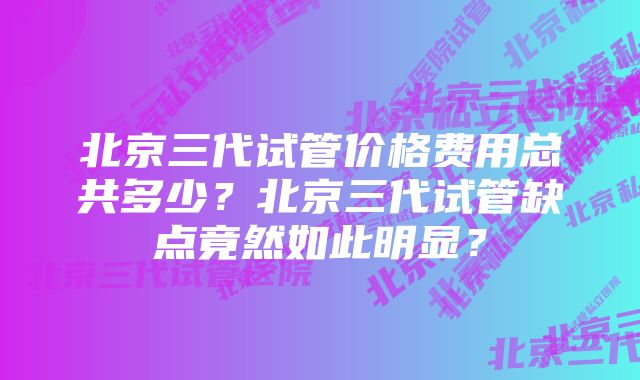 北京三代试管价格费用总共多少？北京三代试管缺点竟然如此明显？