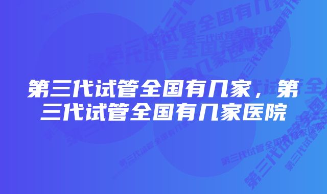 第三代试管全国有几家，第三代试管全国有几家医院