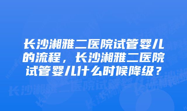 长沙湘雅二医院试管婴儿的流程，长沙湘雅二医院试管婴儿什么时候降级？