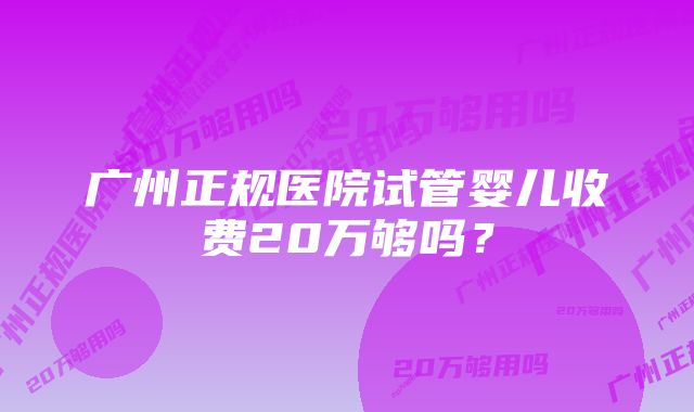 广州正规医院试管婴儿收费20万够吗？