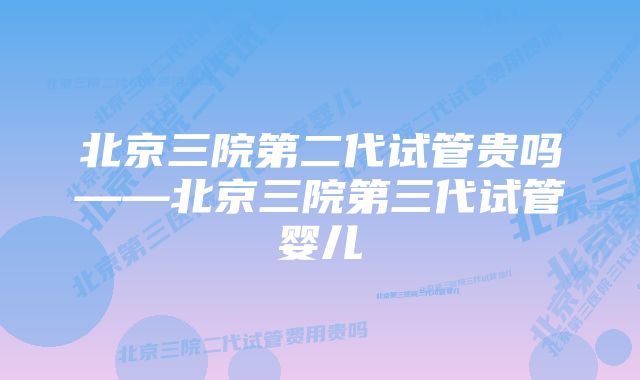 北京三院第二代试管贵吗——北京三院第三代试管婴儿