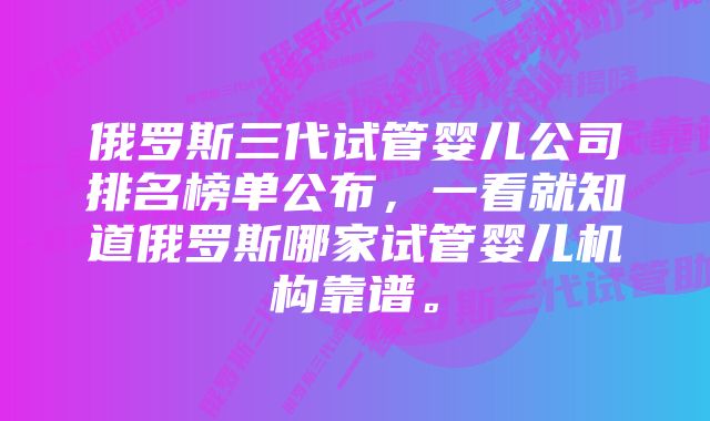 俄罗斯三代试管婴儿公司排名榜单公布，一看就知道俄罗斯哪家试管婴儿机构靠谱。