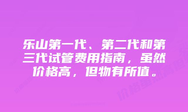 乐山第一代、第二代和第三代试管费用指南，虽然价格高，但物有所值。