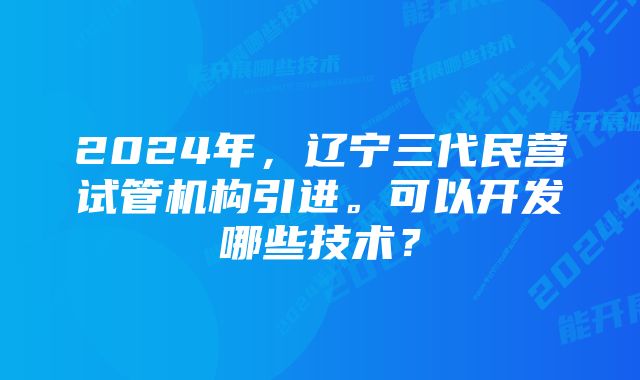 2024年，辽宁三代民营试管机构引进。可以开发哪些技术？