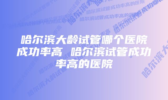 哈尔滨大龄试管哪个医院成功率高 哈尔滨试管成功率高的医院