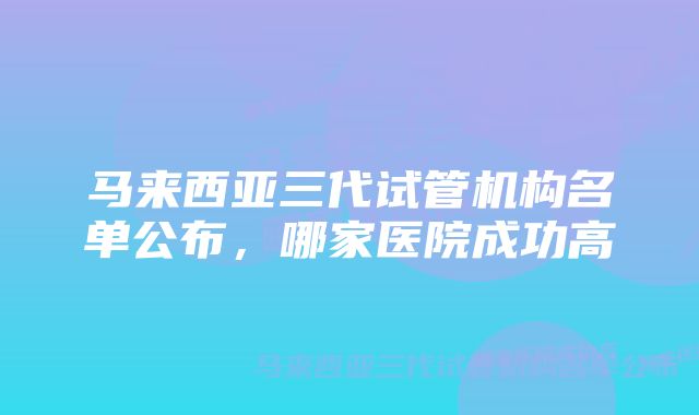 马来西亚三代试管机构名单公布，哪家医院成功高