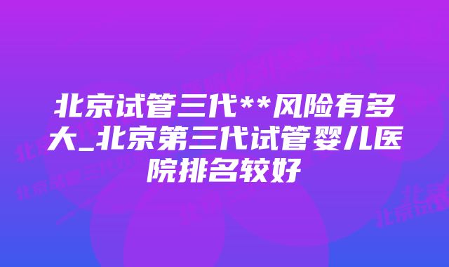 北京试管三代**风险有多大_北京第三代试管婴儿医院排名较好