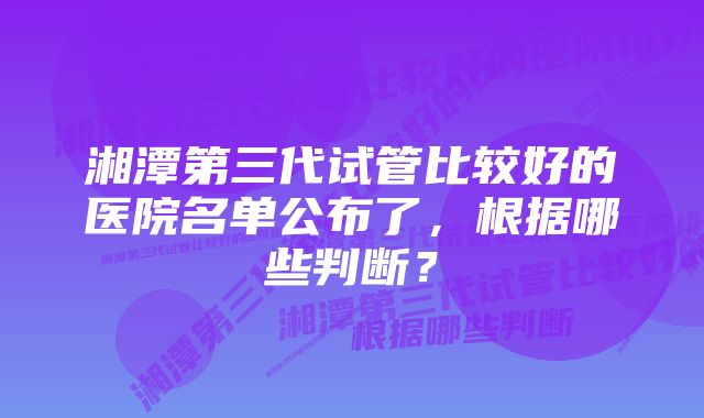 湘潭第三代试管比较好的医院名单公布了，根据哪些判断？