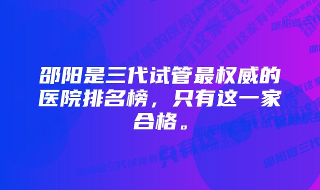 邵阳是三代试管最权威的医院排名榜，只有这一家合格。