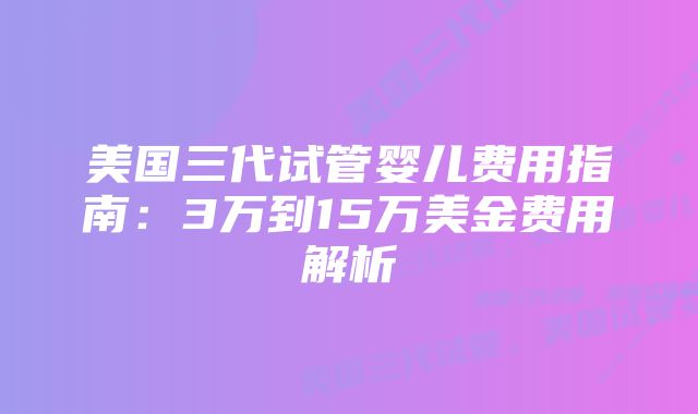 美国三代试管婴儿费用指南：3万到15万美金费用解析