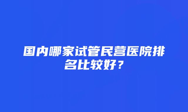 国内哪家试管民营医院排名比较好？