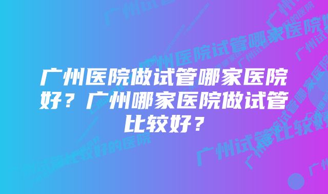 广州医院做试管哪家医院好？广州哪家医院做试管比较好？