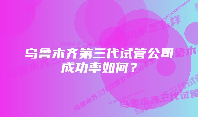 乌鲁木齐第三代试管公司成功率如何？