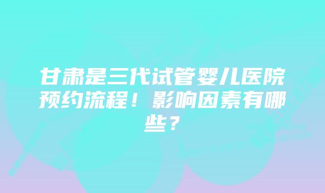 甘肃是三代试管婴儿医院预约流程！影响因素有哪些？