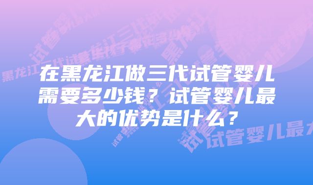 在黑龙江做三代试管婴儿需要多少钱？试管婴儿最大的优势是什么？