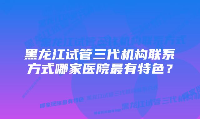 黑龙江试管三代机构联系方式哪家医院最有特色？