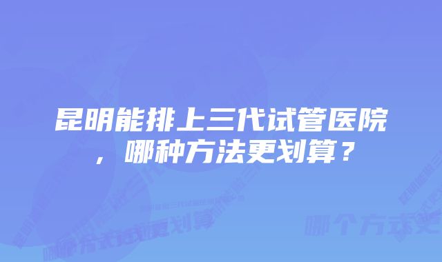 昆明能排上三代试管医院，哪种方法更划算？