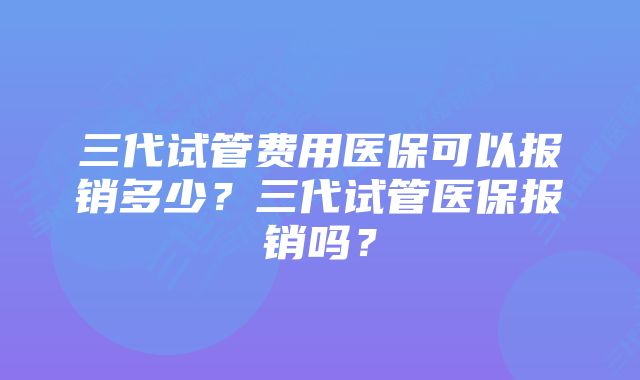 三代试管费用医保可以报销多少？三代试管医保报销吗？