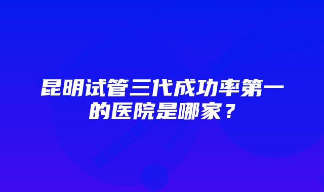 昆明试管三代成功率第一的医院是哪家？