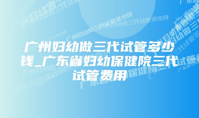 广州妇幼做三代试管多少钱_广东省妇幼保健院三代试管费用