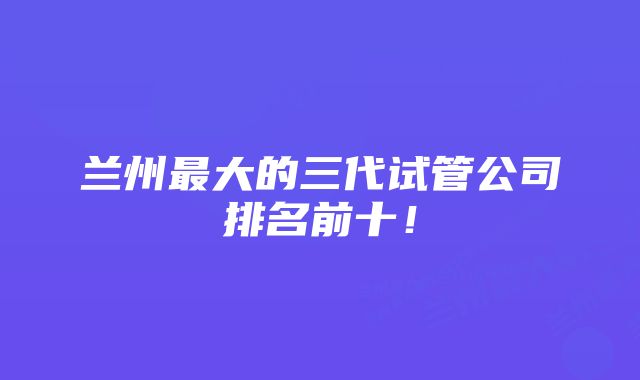 兰州最大的三代试管公司排名前十！