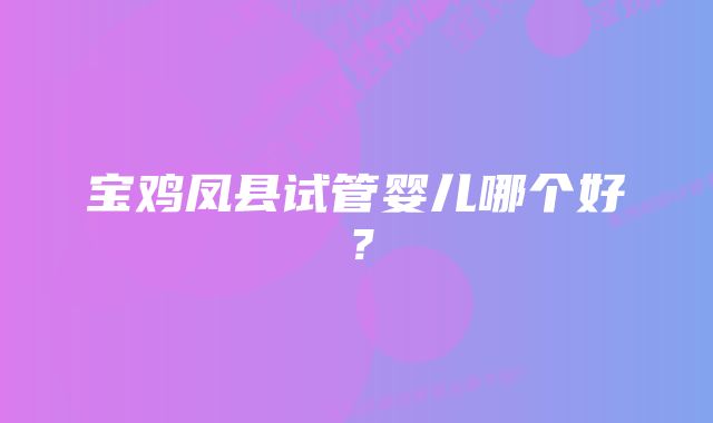 宝鸡凤县试管婴儿哪个好？