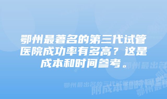 鄂州最著名的第三代试管医院成功率有多高？这是成本和时间参考。