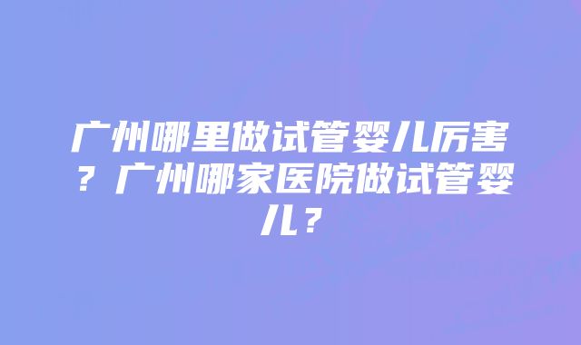 广州哪里做试管婴儿厉害？广州哪家医院做试管婴儿？