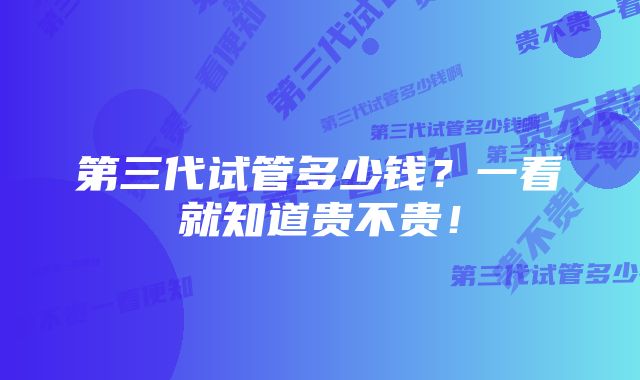 第三代试管多少钱？一看就知道贵不贵！