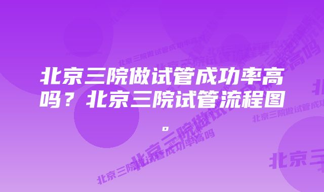 北京三院做试管成功率高吗？北京三院试管流程图。