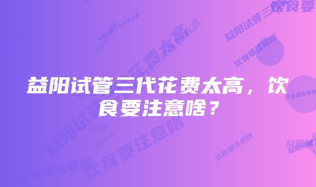 益阳试管三代花费太高，饮食要注意啥？