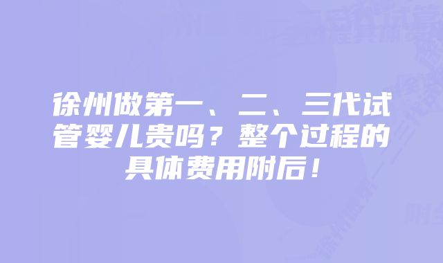 徐州做第一、二、三代试管婴儿贵吗？整个过程的具体费用附后！