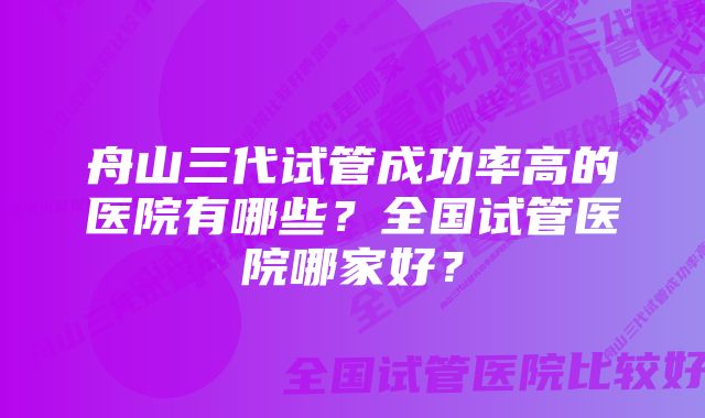 舟山三代试管成功率高的医院有哪些？全国试管医院哪家好？