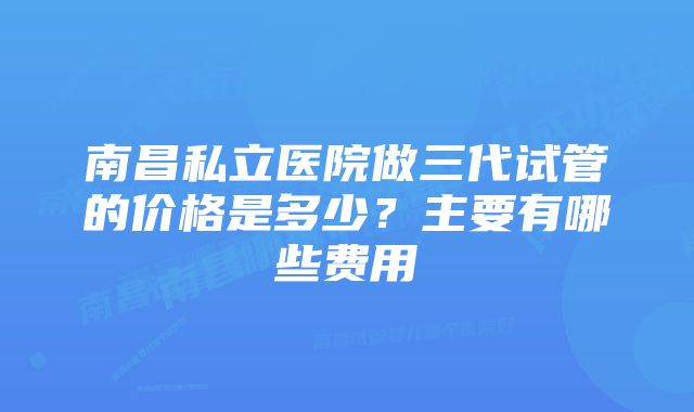 南昌私立医院做三代试管的价格是多少？主要有哪些费用