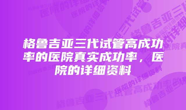 格鲁吉亚三代试管高成功率的医院真实成功率，医院的详细资料