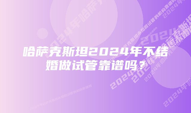 哈萨克斯坦2024年不结婚做试管靠谱吗？