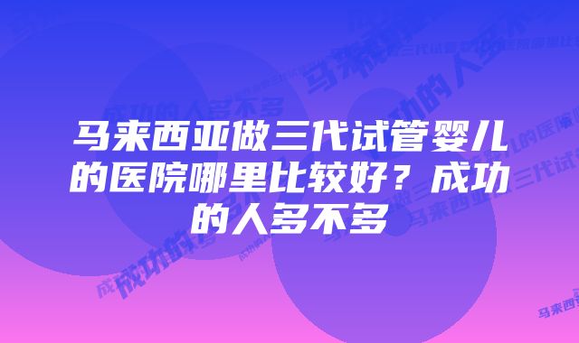 马来西亚做三代试管婴儿的医院哪里比较好？成功的人多不多