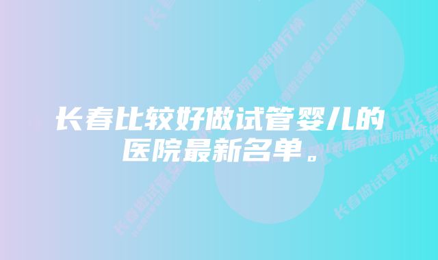 长春比较好做试管婴儿的医院最新名单。