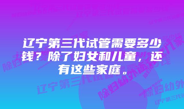 辽宁第三代试管需要多少钱？除了妇女和儿童，还有这些家庭。